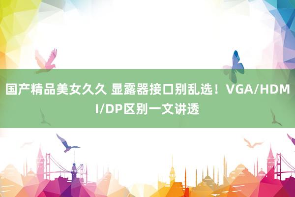 国产精品美女久久 显露器接口别乱选！VGA/HDMI/DP区别一文讲透