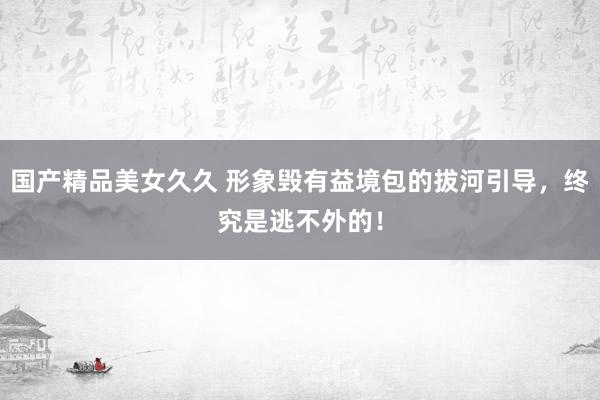 国产精品美女久久 形象毁有益境包的拔河引导，终究是逃不外的！
